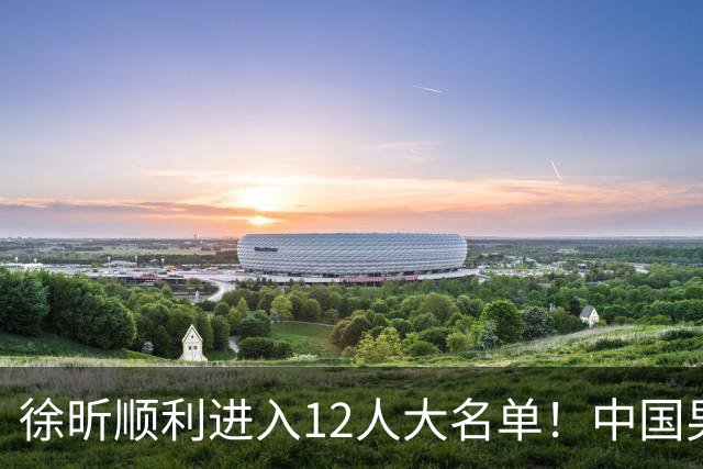 徐昕顺利进入12人大名单！中国男篮公布最新集训阵容，广东双核正式入选